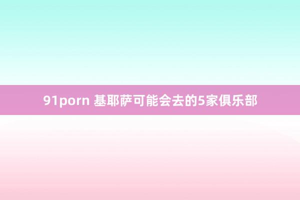 91porn 基耶萨可能会去的5家俱乐部