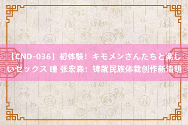 【CND-036】初体験！キモメンさんたちと楽しいセックス 瞳 张宏森：铸就民族体裁创作新清明