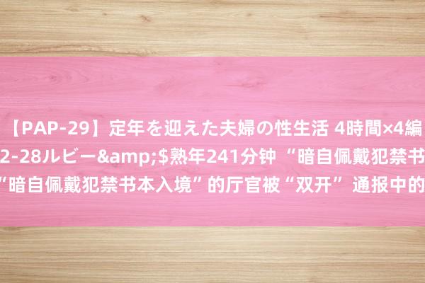 【PAP-29】定年を迎えた夫婦の性生活 4時間×4編</a>2012-02-28ルビー&$熟年241分钟 “暗自佩戴犯禁书本入境”的厅官被“双开” 通报中的犯禁书本有哪些？