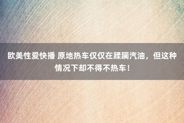 欧美性爱快播 原地热车仅仅在蹂躏汽油，但这种情况下却不得不热车！