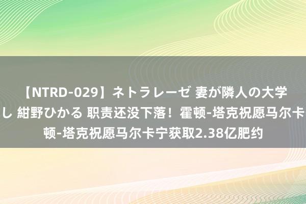 【NTRD-029】ネトラレーゼ 妻が隣人の大学生に寝盗られた話し 紺野ひかる 职责还没下落!霍顿-塔克祝愿马尔卡宁获取2.38亿肥约