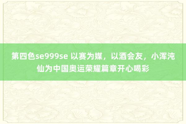 第四色se999se 以赛为媒，以酒会友，小浑沌仙为中国奥运荣耀篇章开心喝彩