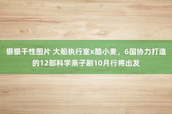 狠狠干性图片 大船执行室x酷小麦，6国协力打造的12部科学亲子剧10月行将出发