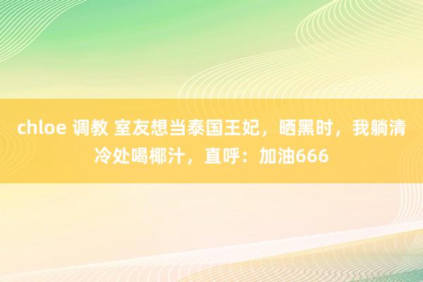 chloe 调教 室友想当泰国王妃，晒黑时，我躺清冷处喝椰汁，直呼：加油666