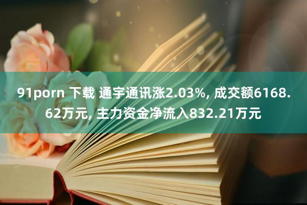 91porn 下载 通宇通讯涨2.03%， 成交额6168.62万元， 主力资金净流入832.21万元