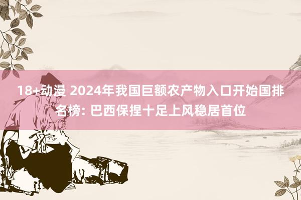 18+动漫 2024年我国巨额农产物入口开始国排名榜: 巴西保捏十足上风稳居首位