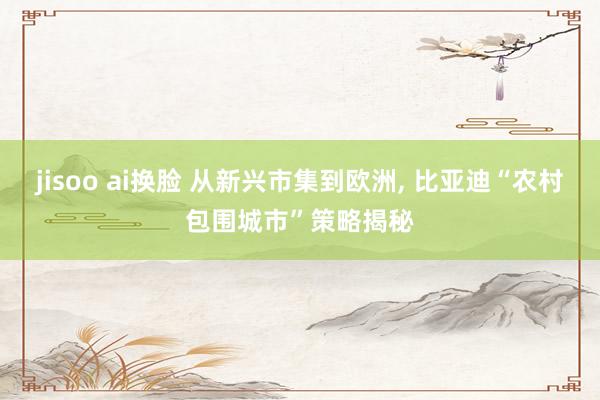 jisoo ai换脸 从新兴市集到欧洲， 比亚迪“农村包围城市”策略揭秘