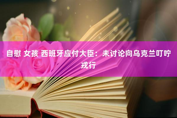 自慰 女孩 西班牙应付大臣：未讨论向乌克兰叮咛戎行