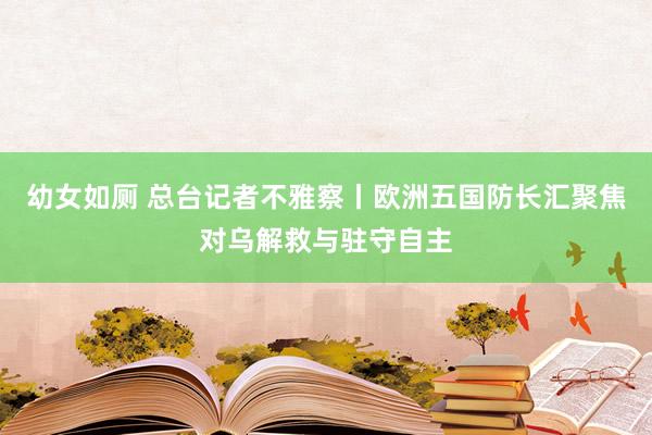 幼女如厕 总台记者不雅察丨欧洲五国防长汇聚焦对乌解救与驻守自主