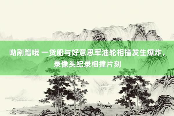 呦剐蹭哦 一货船与好意思军油轮相撞发生爆炸，录像头纪录相撞片刻