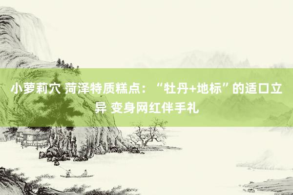 小萝莉穴 菏泽特质糕点：“牡丹+地标”的适口立异 变身网红伴手礼