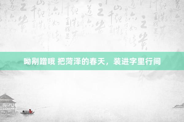 呦剐蹭哦 把菏泽的春天，装进字里行间