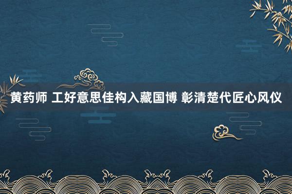 黄药师 工好意思佳构入藏国博 彰清楚代匠心风仪