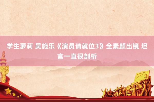 学生萝莉 吴施乐《演员请就位3》全素颜出镜 坦言一直很剖析