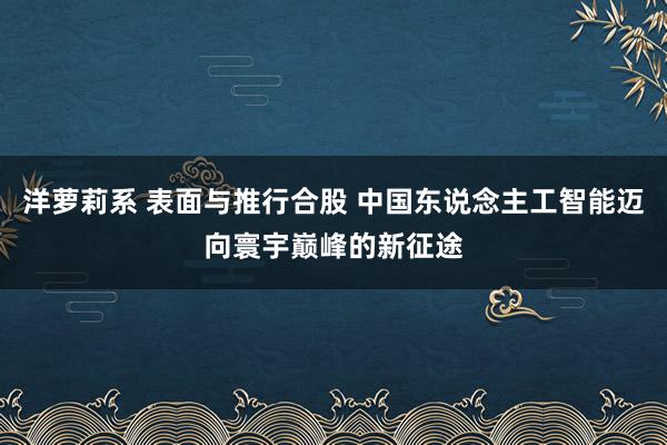 洋萝莉系 表面与推行合股 中国东说念主工智能迈向寰宇巅峰的新征途
