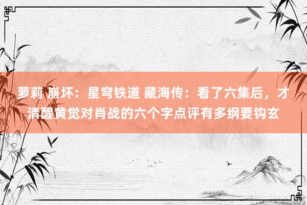 萝莉 崩坏：星穹铁道 藏海传：看了六集后，才清醒黄觉对肖战的六个字点评有多纲要钩玄