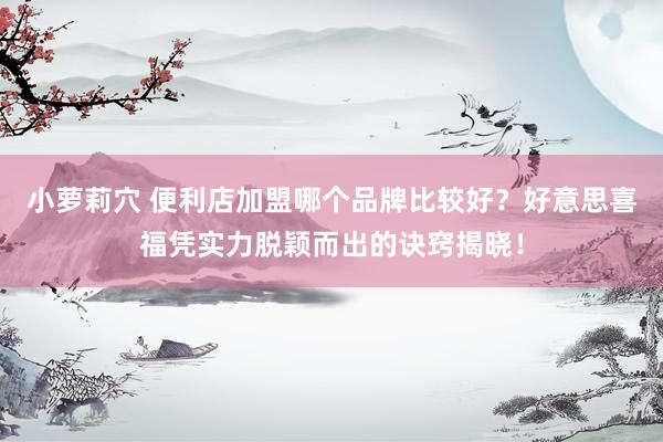 小萝莉穴 便利店加盟哪个品牌比较好？好意思喜福凭实力脱颖而出的诀窍揭晓！