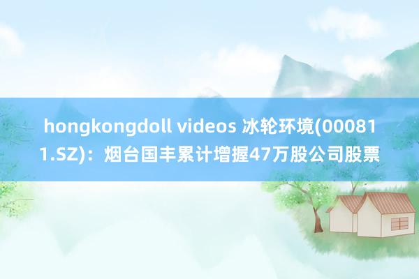 hongkongdoll videos 冰轮环境(000811.SZ)：烟台国丰累计增握47万股公司股票
