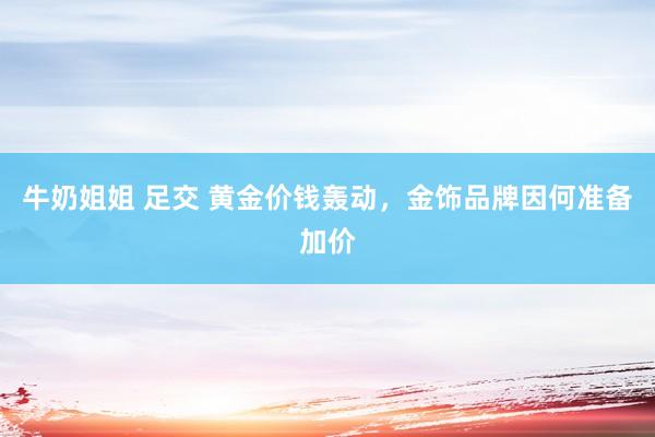 牛奶姐姐 足交 黄金价钱轰动，金饰品牌因何准备加价