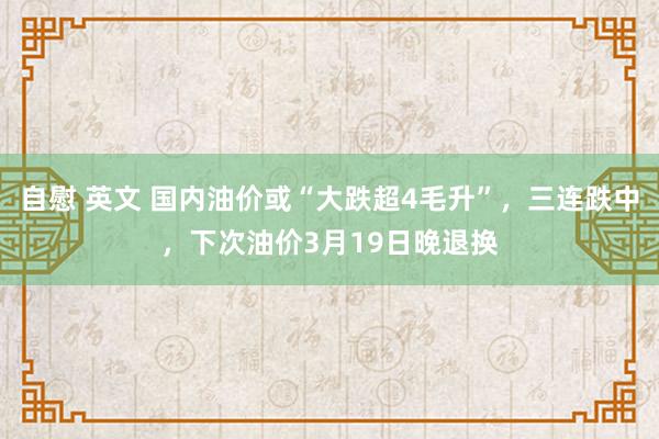 自慰 英文 国内油价或“大跌超4毛升”，三连跌中，下次油价3月19日晚退换