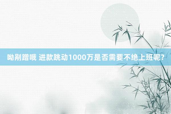 呦剐蹭哦 进款跳动1000万是否需要不绝上班呢？