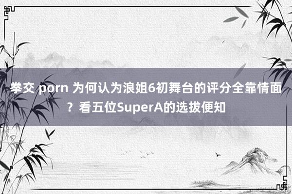 拳交 porn 为何认为浪姐6初舞台的评分全靠情面？看五位SuperA的选拔便知
