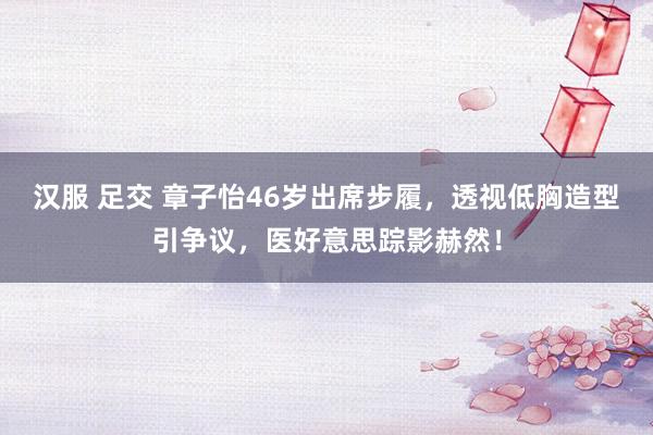 汉服 足交 章子怡46岁出席步履，透视低胸造型引争议，医好意思踪影赫然！