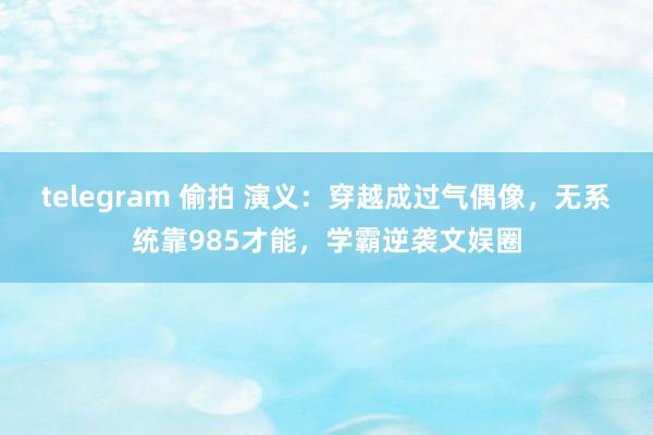 telegram 偷拍 演义：穿越成过气偶像，无系统靠985才能，学霸逆袭文娱圈