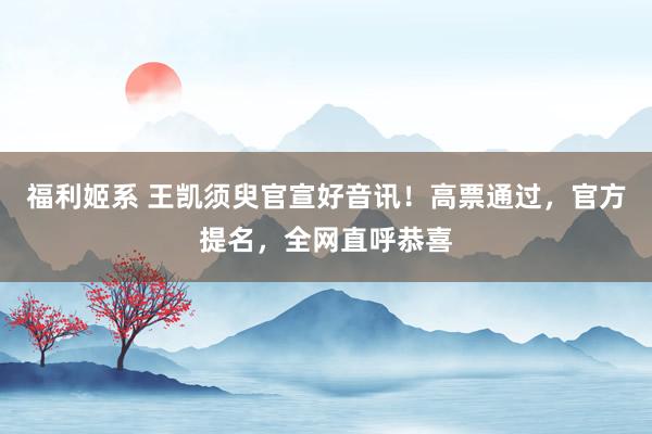 福利姬系 王凯须臾官宣好音讯！高票通过，官方提名，全网直呼恭喜