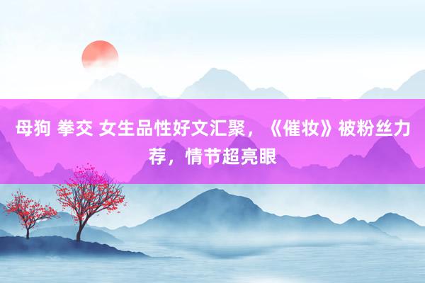 母狗 拳交 女生品性好文汇聚，《催妆》被粉丝力荐，情节超亮眼