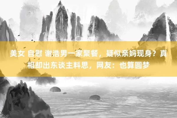 美女 自慰 谢浩男一家聚餐，疑似亲妈现身？真相却出东谈主料思，网友：也算圆梦