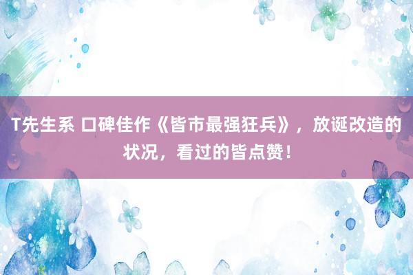 T先生系 口碑佳作《皆市最强狂兵》，放诞改造的状况，看过的皆点赞！