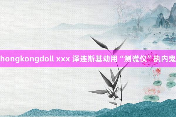 hongkongdoll xxx 泽连斯基动用“测谎仪”执内鬼