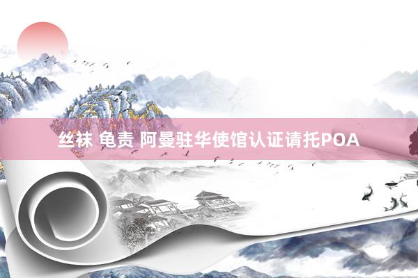丝袜 龟责 阿曼驻华使馆认证请托POA