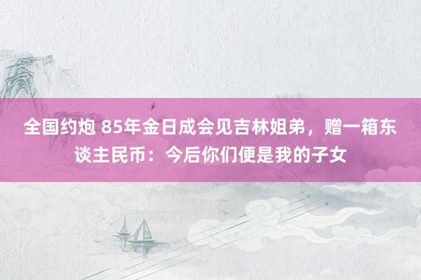 全国约炮 85年金日成会见吉林姐弟，赠一箱东谈主民币：今后你们便是我的子女