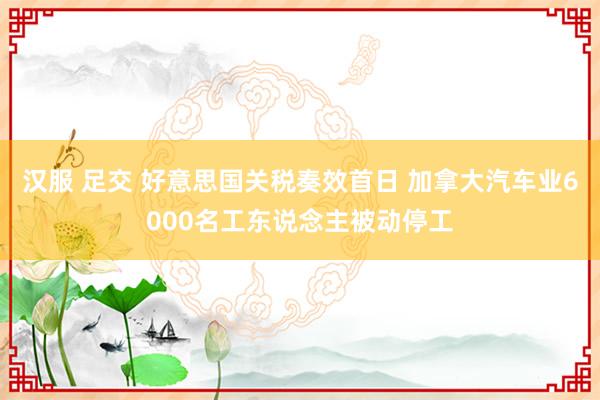 汉服 足交 好意思国关税奏效首日 加拿大汽车业6000名工东说念主被动停工