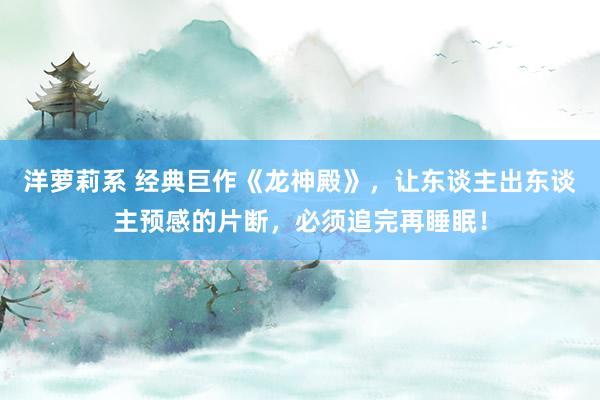 洋萝莉系 经典巨作《龙神殿》，让东谈主出东谈主预感的片断，必须追完再睡眠！