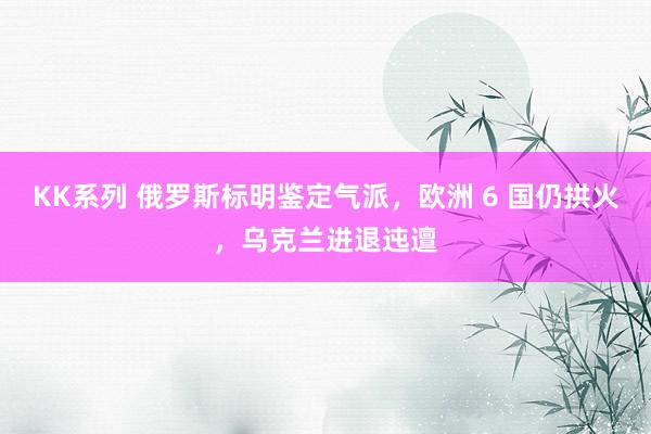 KK系列 俄罗斯标明鉴定气派，欧洲 6 国仍拱火，乌克兰进退迍邅
