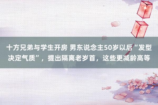 十方兄弟与学生开房 男东说念主50岁以后“发型决定气质”，提出隔离老岁首，这些更减龄高等