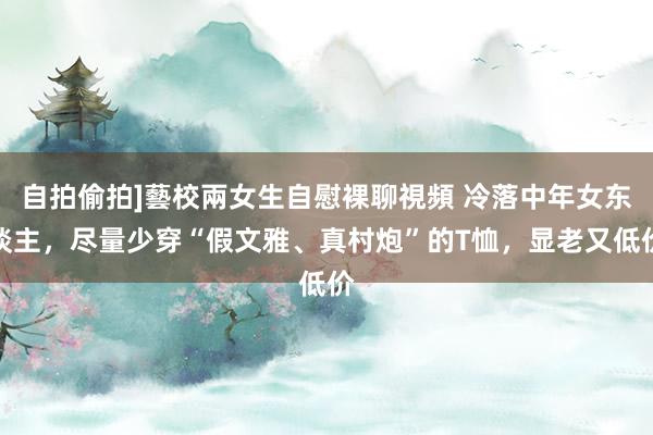 自拍偷拍]藝校兩女生自慰裸聊視頻 冷落中年女东谈主，尽量少穿“假文雅、真村炮”的T恤，显老又低价