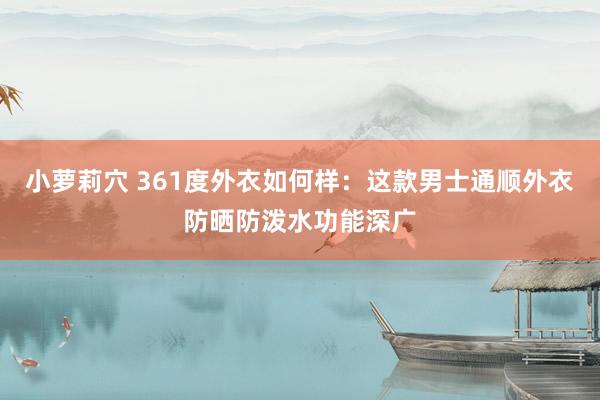 小萝莉穴 361度外衣如何样：这款男士通顺外衣防晒防泼水功能深广