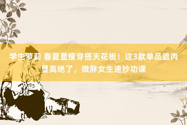 学生萝莉 春夏显瘦穿搭天花板！这3款单品遮肉显高绝了，微胖女生速抄功课