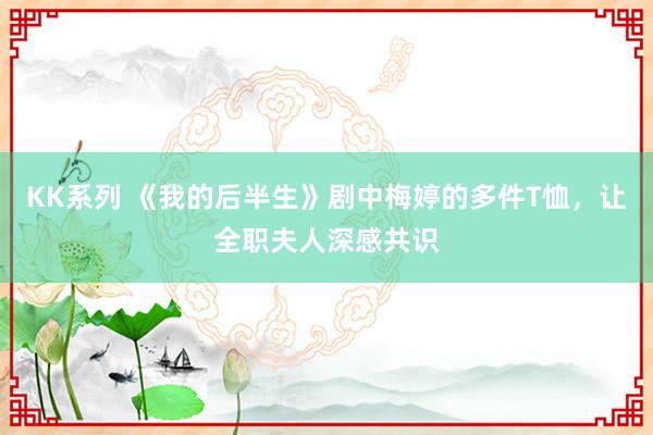 KK系列 《我的后半生》剧中梅婷的多件T恤，让全职夫人深感共识