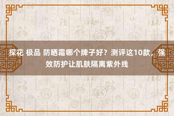 探花 极品 防晒霜哪个牌子好？测评这10款，强效防护让肌肤隔离紫外线