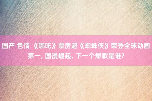 国产 色情 《哪吒》票房超《蜘蛛侠》荣登全球动画第一， 国漫崛起， 下一个爆款是谁?