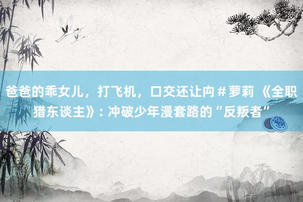 爸爸的乖女儿，打飞机，口交还让禸＃萝莉 《全职猎东谈主》: 冲破少年漫套路的“反叛者”