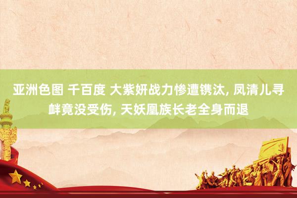 亚洲色图 千百度 大紫妍战力惨遭镌汰， 凤清儿寻衅竟没受伤， 天妖凰族长老全身而退