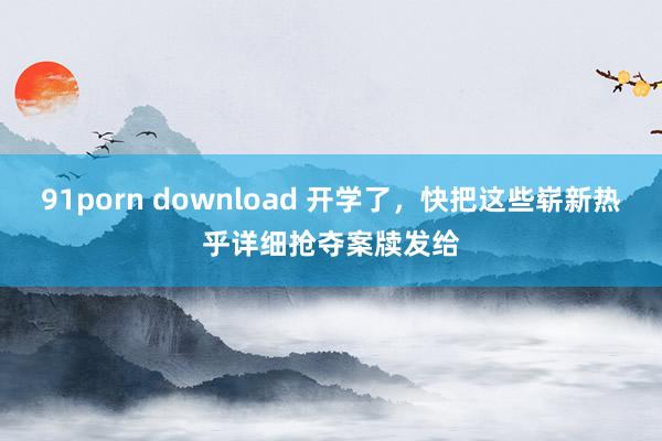 91porn download 开学了,快把这些崭新热乎详细抢夺案牍发给