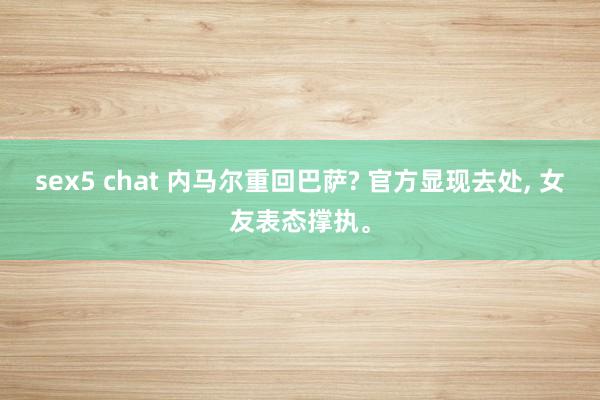 sex5 chat 内马尔重回巴萨? 官方显现去处， 女友表态撑执。