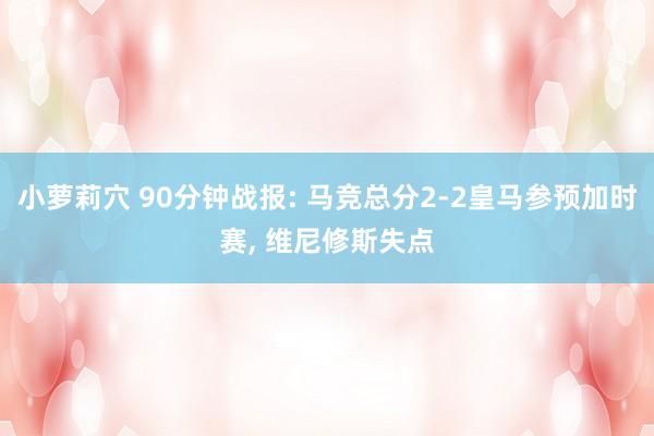 小萝莉穴 90分钟战报: 马竞总分2-2皇马参预加时赛， 维尼修斯失点